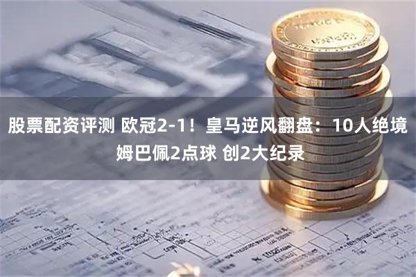 股票配资评测 欧冠2-1！皇马逆风翻盘：10人绝境 姆巴佩2点球 创2大纪录