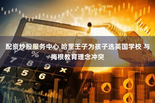 配资炒股服务中心 哈里王子为孩子选英国学校 与梅根教育理念冲突