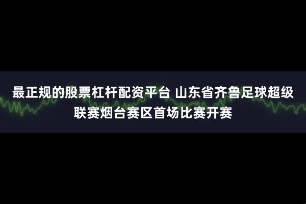 最正规的股票杠杆配资平台 山东省齐鲁足球超级联赛烟台赛区首场比赛开赛