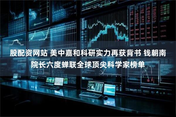 股配资网站 美中嘉和科研实力再获背书 钱朝南院长六度蝉联全球顶尖科学家榜单