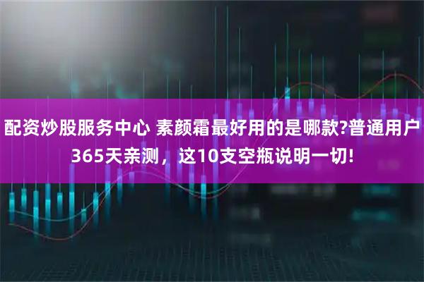 配资炒股服务中心 素颜霜最好用的是哪款?普通用户365天亲测，这10支空瓶说明一切!