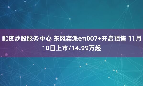 配资炒股服务中心 东风奕派eπ007+开启预售 11月10日上市/14.99万起