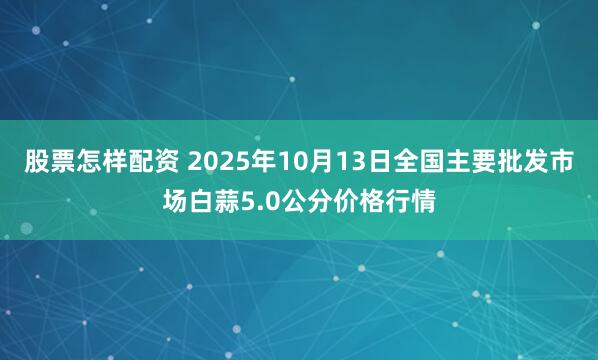 股票怎样配资 2025年10月13日全国主要批发市场白蒜5.0公分价格行情