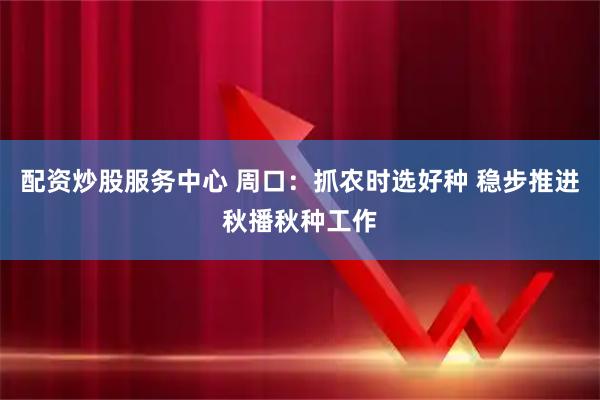 配资炒股服务中心 周口:抓农时选好种 稳步推进秋播秋种工作