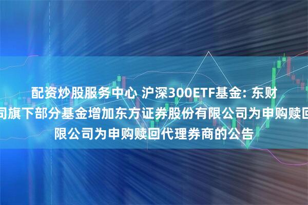 配资炒股服务中心 沪深300ETF基金: 东财基金管理有限公司旗下部分基金增加东方证券股份有限公司为申购赎回代理券商的公告