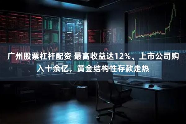 广州股票杠杆配资 最高收益达12%、上市公司购入十余亿，黄金结构性存款走热