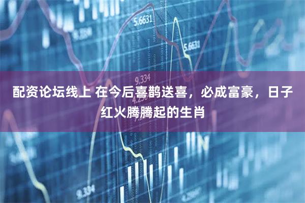 配资论坛线上 在今后喜鹊送喜，必成富豪，日子红火腾腾起的生肖