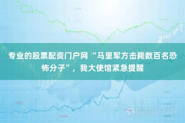 专业的股票配资门户网 “马里军方击毙数百名恐怖分子”，我大使馆紧急提醒