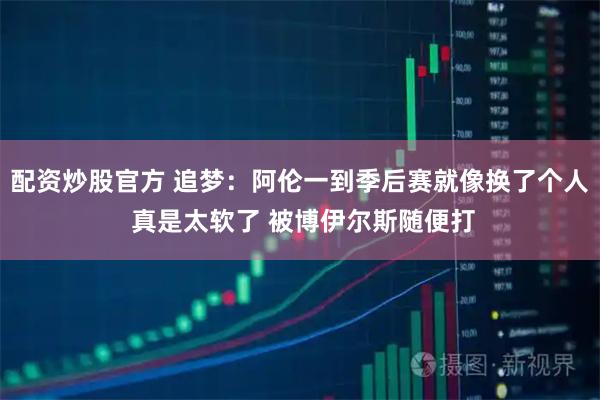 配资炒股官方 追梦：阿伦一到季后赛就像换了个人 真是太软了 被博伊尔斯随便打