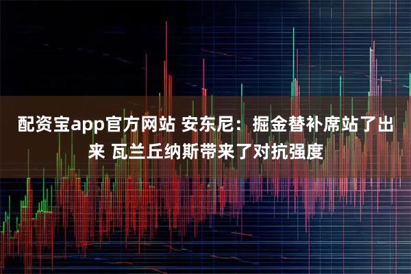 配资宝app官方网站 安东尼：掘金替补席站了出来 瓦兰丘纳斯带来了对抗强度