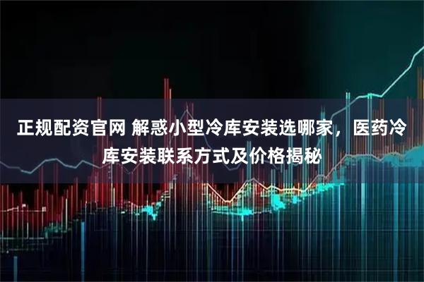 正规配资官网 解惑小型冷库安装选哪家，医药冷库安装联系方式及价格揭秘
