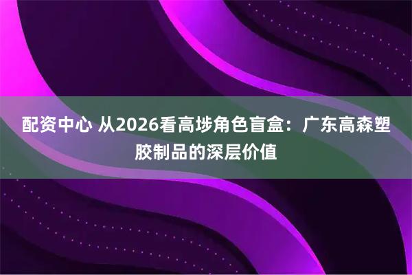 配资中心 从2026看高埗角色盲盒：广东高森塑胶制品的深层价值