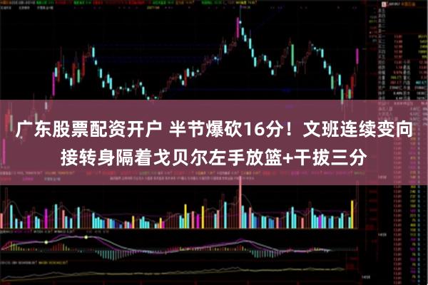广东股票配资开户 半节爆砍16分！文班连续变向接转身隔着戈贝尔左手放篮+干拔三分