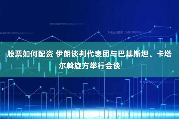 股票如何配资 伊朗谈判代表团与巴基斯坦、卡塔尔斡旋方举行会谈