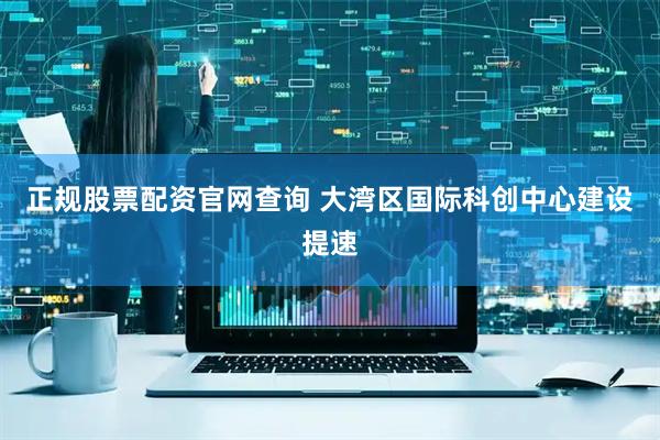 正规股票配资官网查询 大湾区国际科创中心建设提速