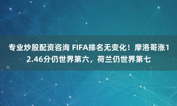 专业炒股配资咨询 FIFA排名无变化！摩洛哥涨12.46分仍世界第六，荷兰仍世界第七