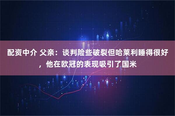 配资中介 父亲：谈判险些破裂但哈莱利睡得很好，他在欧冠的表现吸引了国米