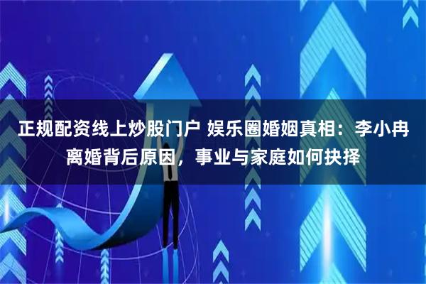正规配资线上炒股门户 娱乐圈婚姻真相：李小冉离婚背后原因，事业与家庭如何抉择