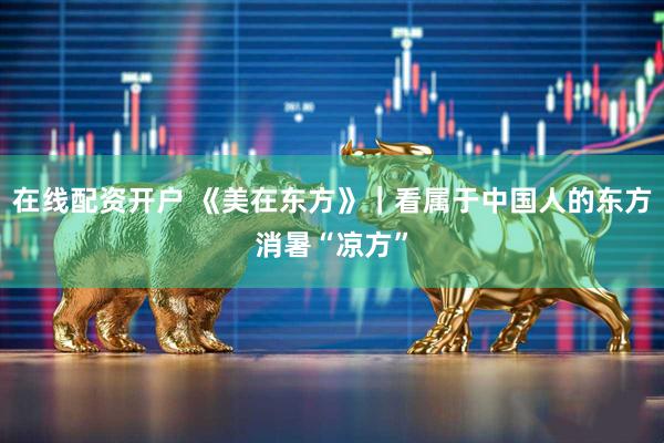 在线配资开户 《美在东方》｜看属于中国人的东方消暑“凉方”