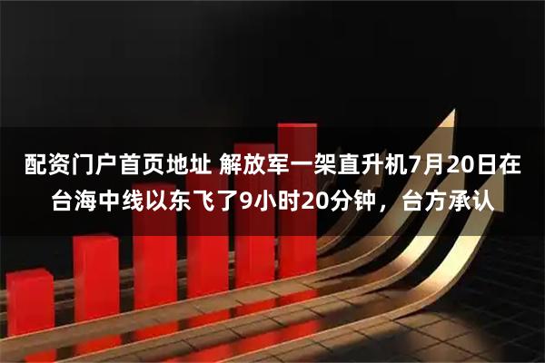 配资门户首页地址 解放军一架直升机7月20日在台海中线以东飞了9小时20分钟，台方承认