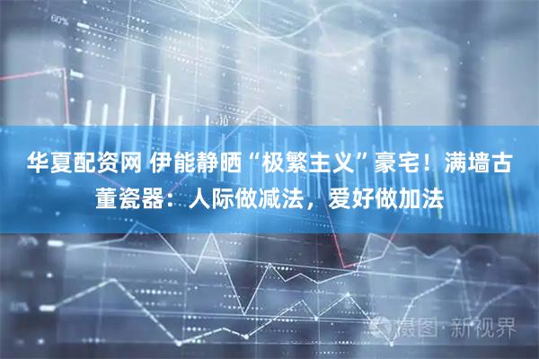 华夏配资网 伊能静晒“极繁主义”豪宅！满墙古董瓷器：人际做减法，爱好做加法